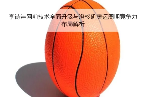 李诗沣网前技术全面升级与洛杉矶奥运周期竞争力布局解析